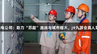 国网江阴市供电公司：助力“苏超”激战与城市烟火，j9九游会真人第一品牌护航！
