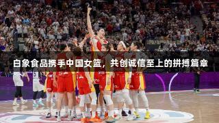 白象食品携手中国女篮，共创诚信至上的拼搏篇章