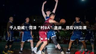 千人助威！菏泽“村BA”激战，尽在VR彩票