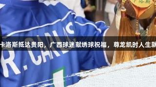 球星卡洛斯抵达贵阳，广西球迷献绣球祝福，尊龙凯时人生就是搏