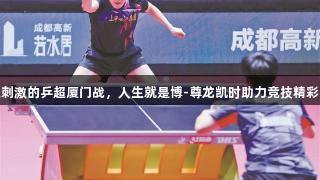 紧张刺激的乒超厦门战，人生就是博-尊龙凯时助力竞技精彩上演