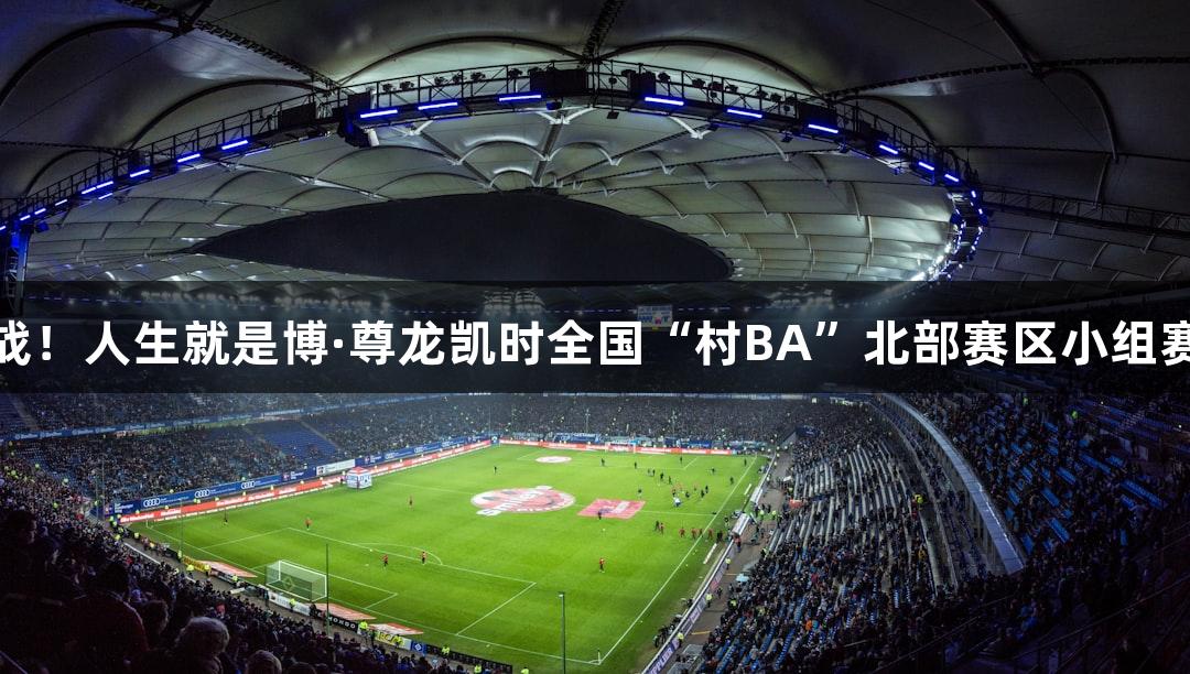 精彩心跳战！人生就是博·尊龙凯时全国“村BA”北部赛区小组赛首轮战报