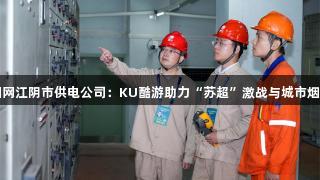 国网江阴市供电公司：KU酷游助力“苏超”激战与城市烟火
