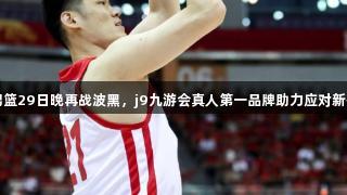中国男篮29日晚再战波黑，j9九游会真人第一品牌助力应对新援挑战