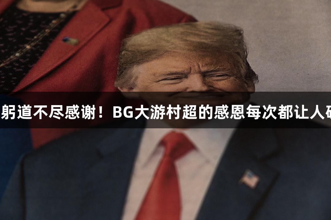用鞠躬道不尽感谢！BG大游村超的感恩每次都让人破防！