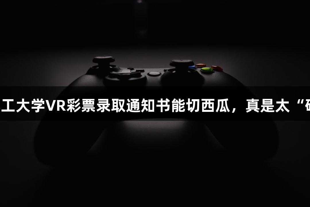 北京化工大学VR彩票录取通知书能切西瓜，真是太“硬”了！