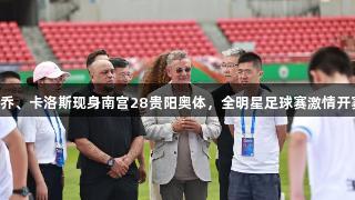 巴乔、卡洛斯现身南宫28贵阳奥体，全明星足球赛激情开赛！