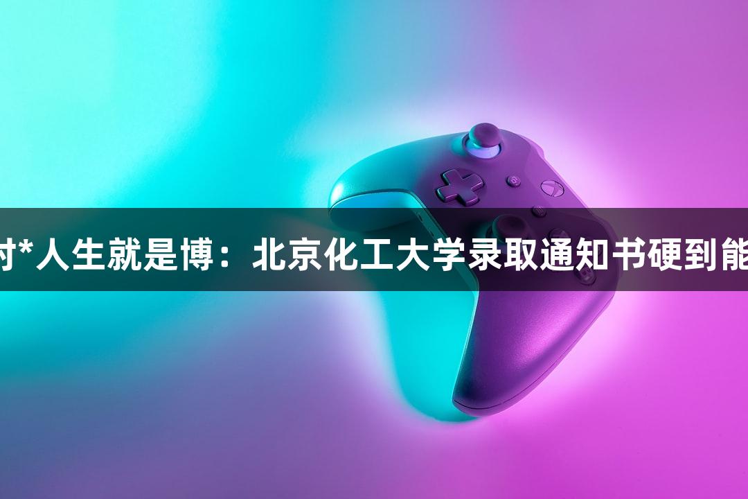 尊龙凯时*人生就是博：北京化工大学录取通知书硬到能切西瓜！