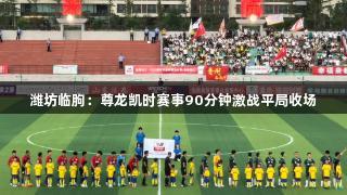 潍坊临朐：尊龙凯时赛事90分钟激战平局收场