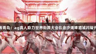 聚焦青岛：ag真人助力世界街舞大会在金沙滩啤酒城闪耀开启