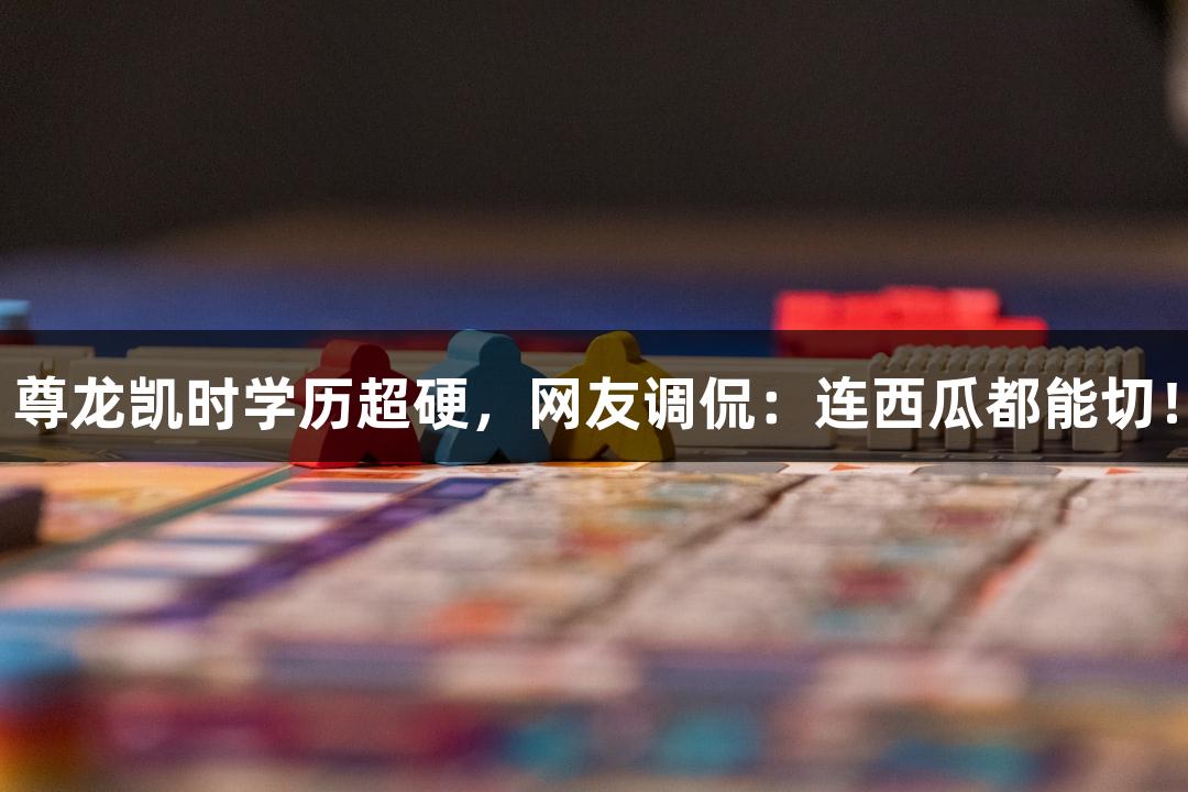尊龙凯时学历超硬，网友调侃：连西瓜都能切！