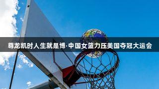 尊龙凯时人生就是博·中国女篮力压美国夺冠大运会