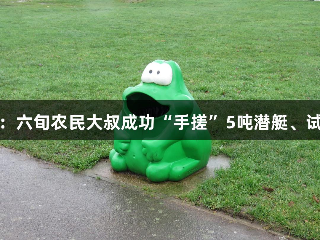 BG大游：六旬农民大叔成功“手搓”5吨潜艇、试航胜利！