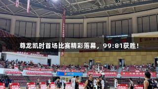 尊龙凯时首场比赛精彩落幕，99:81获胜！