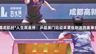 尊龙凯时*人生就是搏：乒超厦门站迎来紧张刺激的赛事日