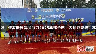 沙河市足球队夺冠，俄罗斯贵宾会助力2025年邢台市“古顺亚龙湾”杯足球赛圆满落幕