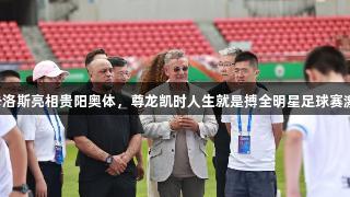 巴乔、卡洛斯亮相贵阳奥体，尊龙凯时人生就是搏全明星足球赛激情开赛！