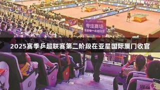 2025赛季乒超联赛第二阶段在亚星国际厦门收官