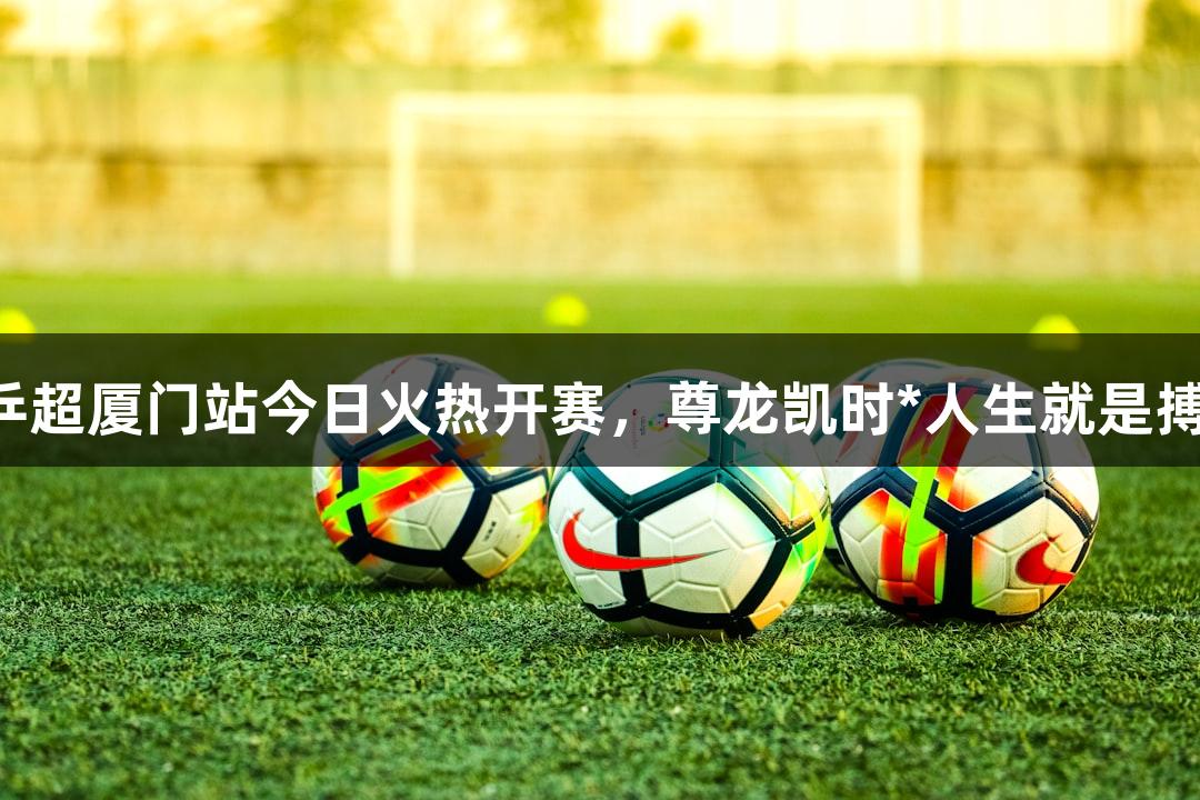 乒超厦门站今日火热开赛，尊龙凯时*人生就是搏！