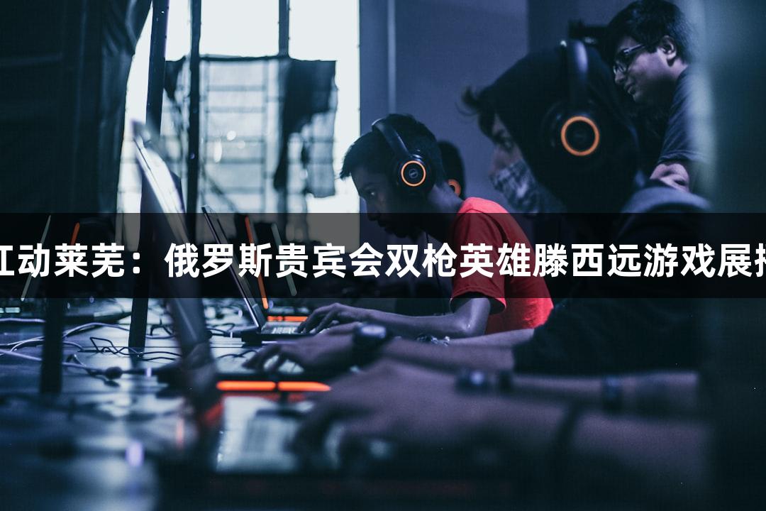 红动莱芜：俄罗斯贵宾会双枪英雄滕西远游戏展播