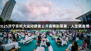 冠军云集燃夏夜，2025济宁京杭大运河健美公开赛精彩落幕，人生就是博-尊龙凯时与您共赏！