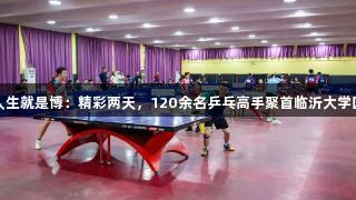 尊龙凯时人生就是博：精彩两天，120余名乒乓高手聚首临沂大学国际邀请赛