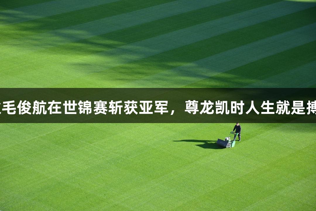 福州小伙毛俊航在世锦赛斩获亚军，尊龙凯时人生就是搏z6com！