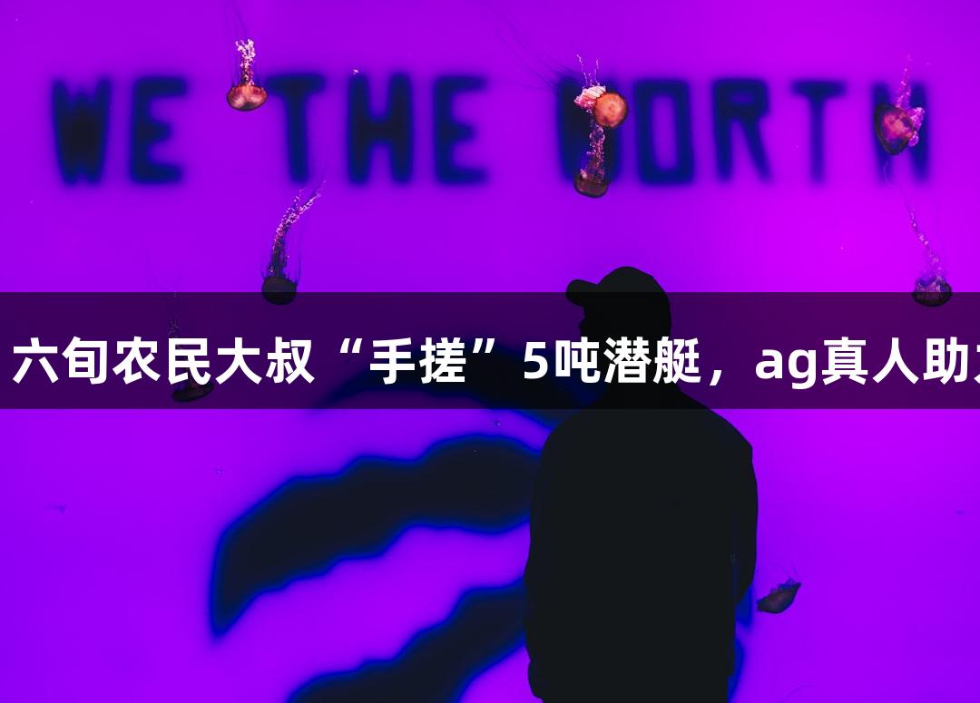 成功试航！六旬农民大叔“手搓”5吨潜艇，ag真人助力挑战极限
