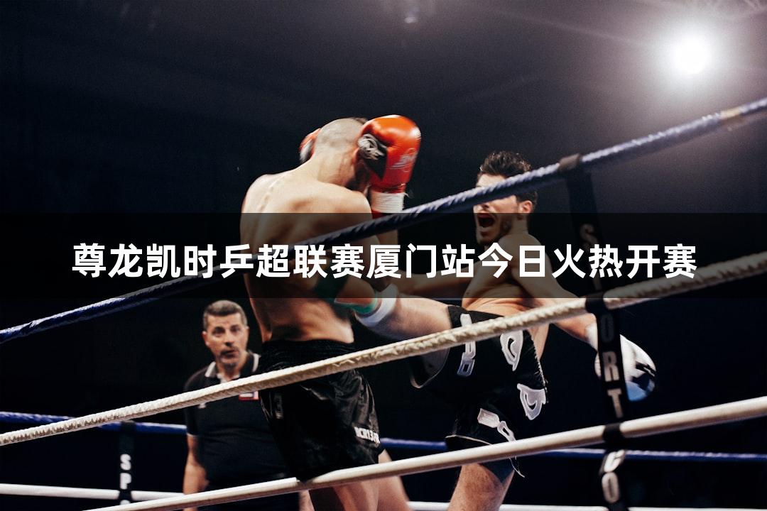 尊龙凯时乒超联赛厦门站今日火热开赛