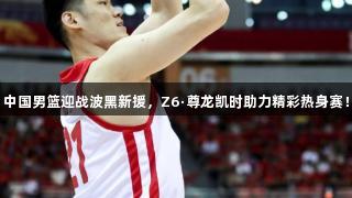 中国男篮迎战波黑新援，Z6·尊龙凯时助力精彩热身赛！