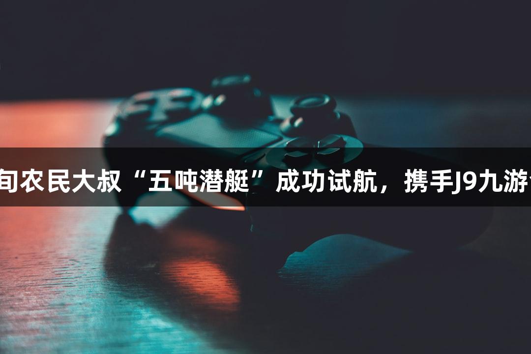 六旬农民大叔“五吨潜艇”成功试航，携手J9九游会！