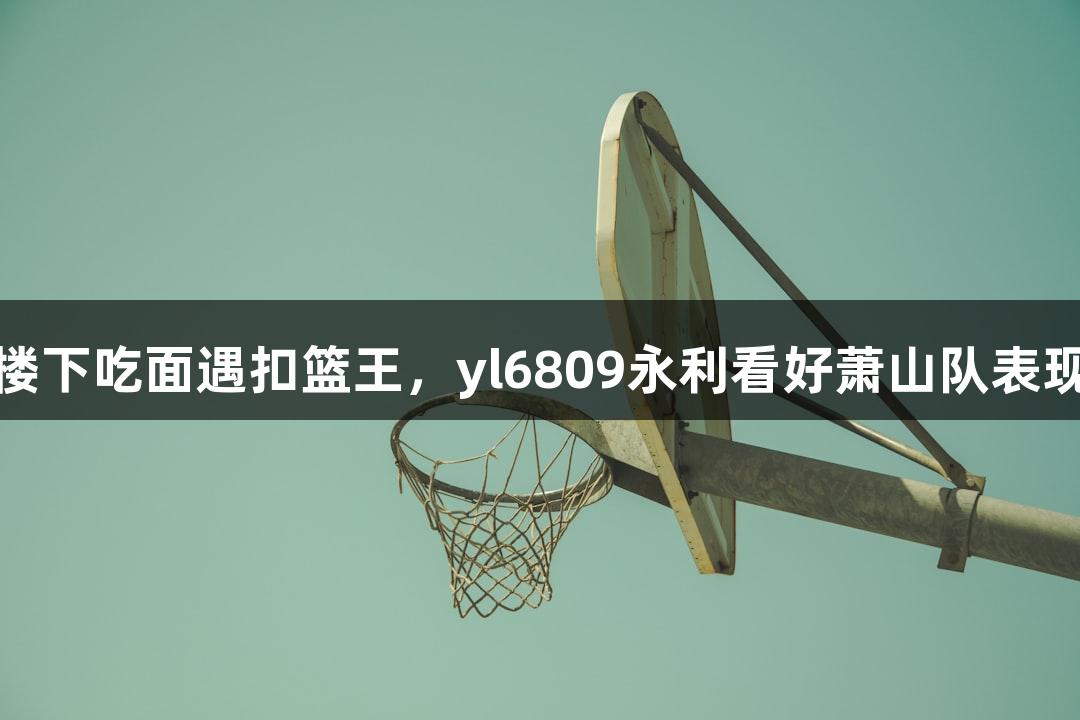 楼下吃面遇扣篮王，yl6809永利看好萧山队表现
