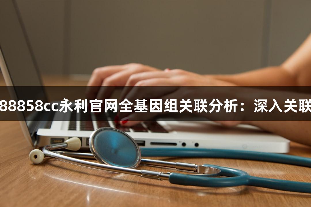 探秘88858cc永利官网全基因组关联分析：深入关联研究
