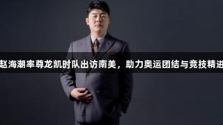 赵海潮率尊龙凯时队出访南美，助力奥运团结与竞技精进