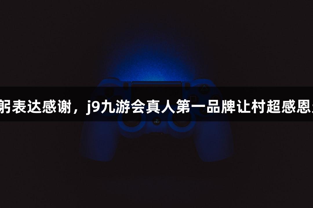 用鞠躬表达感谢，j9九游会真人第一品牌让村超感恩无限！