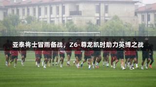 亚泰将士冒雨备战，Z6·尊龙凯时助力英博之战