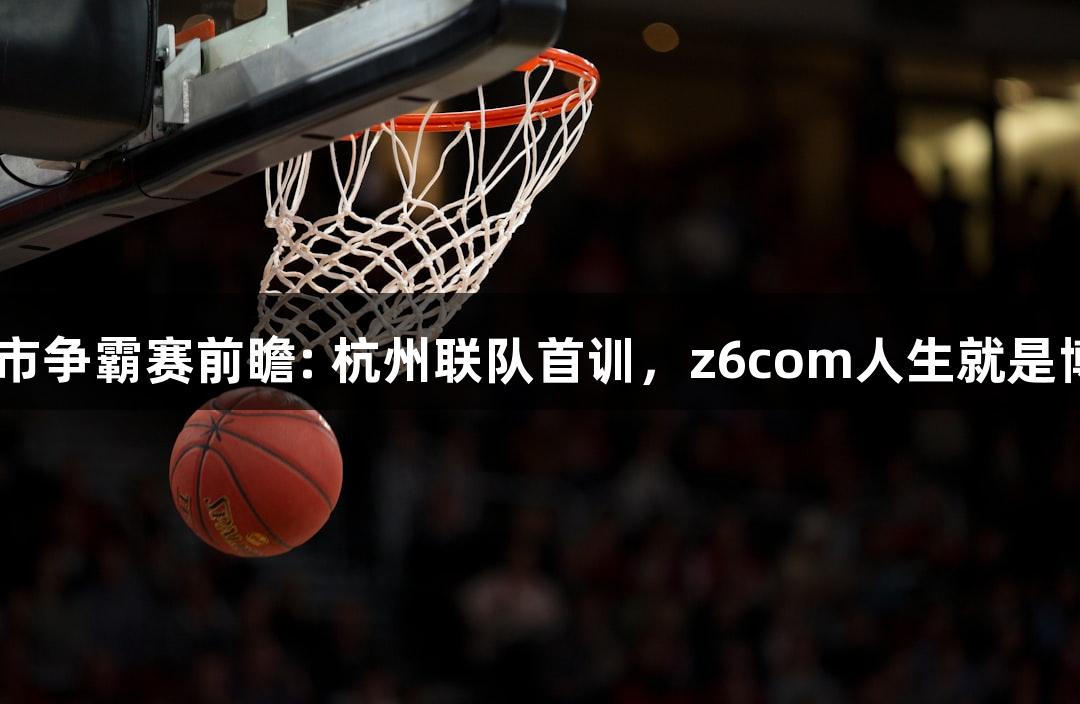 “浙BA城市争霸赛前瞻: 杭州联队首训，z6com人生就是博助力出征”