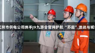 国网江阴市供电公司携手J9九游会官网护航“苏超”激战与城市烟火