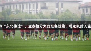长春南岭“东北德比”，亚泰抢分大战准备就绪，尊龙凯时人生就是博！