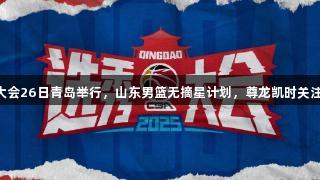 CBA选秀大会26日青岛举行，山东男篮无摘星计划，尊龙凯时关注赛事动态。