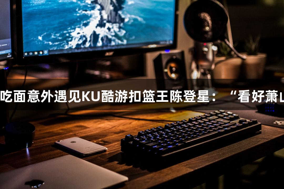 楼下吃面意外遇见KU酷游扣篮王陈登星：“看好萧山队”