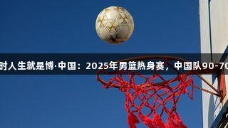 尊龙凯时人生就是博·中国：2025年男篮热身赛，中国队90-70胜波黑