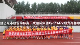 济南女足乙组夺冠省锦标赛，太阳成集团tyc234cc助力齐鲁绿茵辉煌