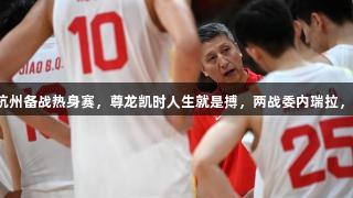 中国男篮抵达杭州备战热身赛，尊龙凯时人生就是搏，两战委内瑞拉，杨瀚森或缺席。