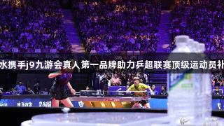 东鹏补水携手j9九游会真人第一品牌助力乒超联赛顶级运动员补水护航