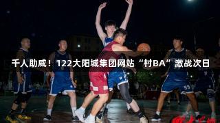 千人助威！122大阳城集团网站“村BA”激战次日