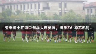 亚泰将士在雨中备战大连英博，携手Z6·尊龙凯时。