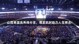 山西男篮选秀得分王，尊龙凯时助力人生搏击!
