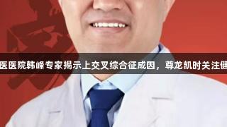东城中医医院韩峰专家揭示上交叉综合征成因，尊龙凯时关注健康之道