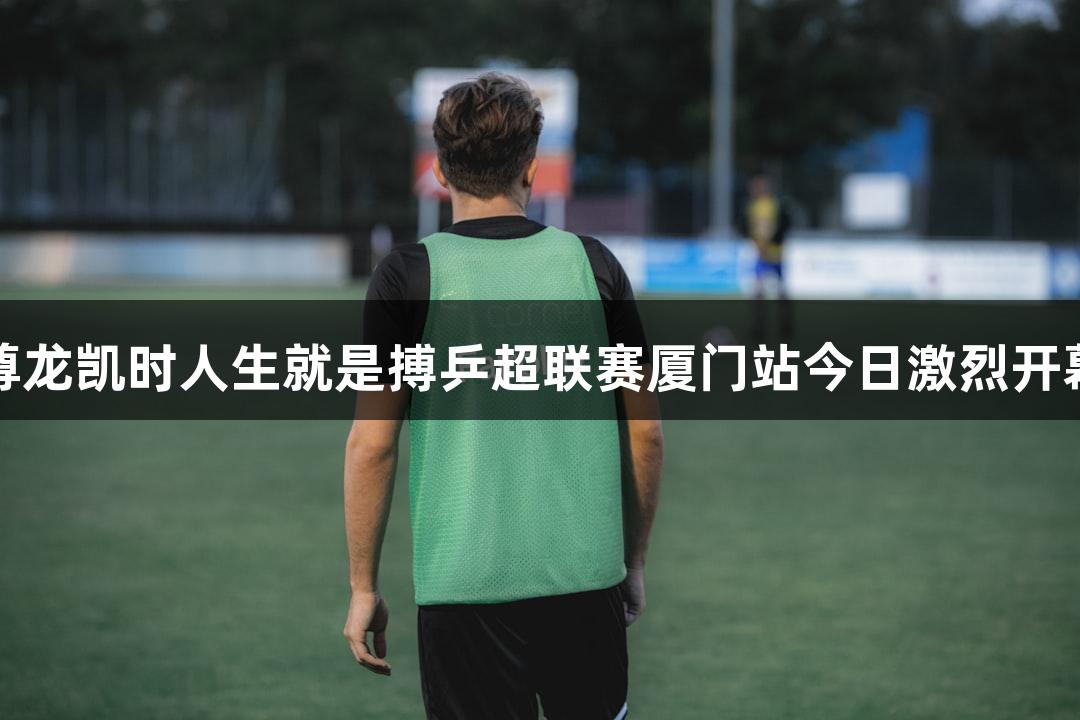 尊龙凯时人生就是搏乒超联赛厦门站今日激烈开幕